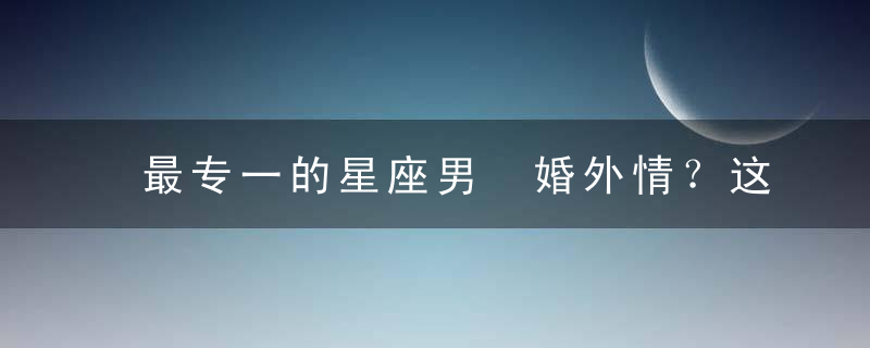 最专一的星座男 婚外情？这几个星座是拒绝的